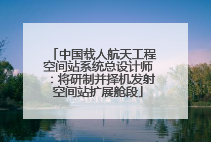 中国载人航天工程空间站系统总设计师：将研制并择机发射空间站扩展舱段